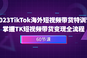 2023-TikTok海外短视频带货特训营，掌握TK短视频带货变现全流程